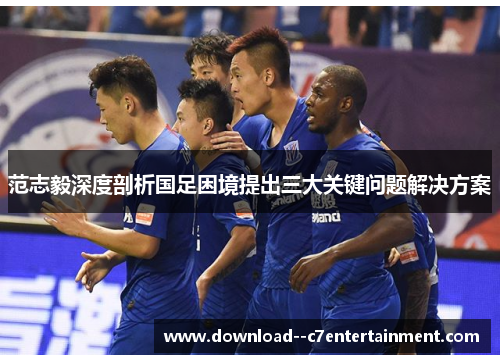 范志毅深度剖析国足困境提出三大关键问题解决方案
