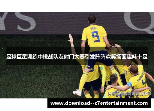 足球巨星训练中挑战队友射门大赛引发阵阵欢笑场面趣味十足