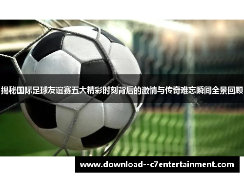 揭秘国际足球友谊赛五大精彩时刻背后的激情与传奇难忘瞬间全景回顾