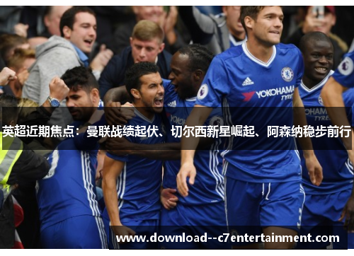 英超近期焦点：曼联战绩起伏、切尔西新星崛起、阿森纳稳步前行