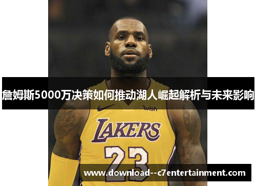 詹姆斯5000万决策如何推动湖人崛起解析与未来影响