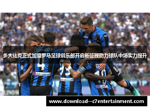 多夫比克正式加盟罗马足球俱乐部开启新征程助力球队中场实力提升