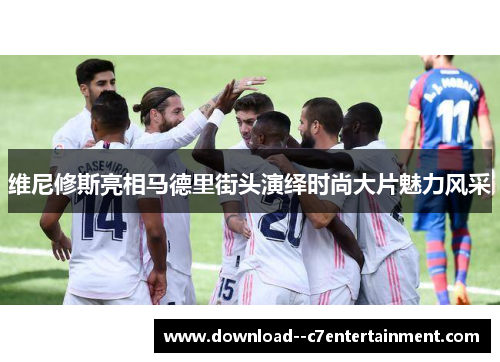 维尼修斯亮相马德里街头演绎时尚大片魅力风采