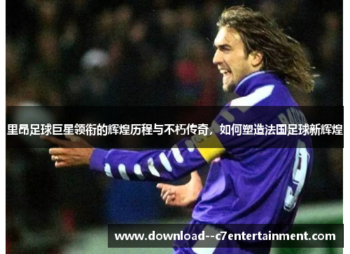 里昂足球巨星领衔的辉煌历程与不朽传奇，如何塑造法国足球新辉煌