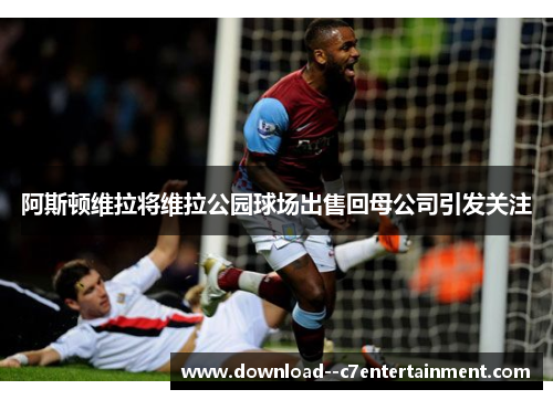 阿斯顿维拉将维拉公园球场出售回母公司引发关注