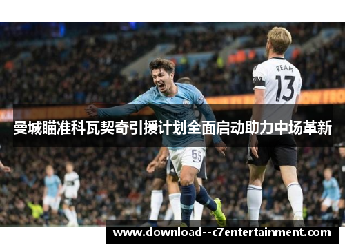 曼城瞄准科瓦契奇引援计划全面启动助力中场革新
