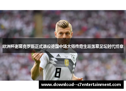 欧洲杯谢幕克罗斯正式退役德国中场大师传奇生涯落幕足坛时代终章
